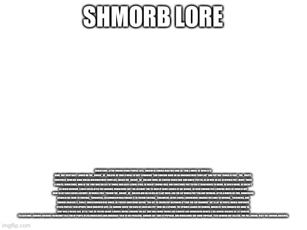 Shmorb lore | SHMORB LORE; MURDEROUS, AFTER FINDING OTHER PEOPLES ALTS, THOUGH HE SHOULD MAKE HIS OWN. HE TOOK A WHILE TO THINK OF A NAME, BUT EVENTUALLY LANDED ON THE_KNIGHT_OF_HOLLOW. HE TOOK A WHILE OF JUST SPAMMING “CAN SOMEONE MAKE ME AN ANNOUNCEMENT TEMPLATE” AND PUTTING THINGS IN POST_FOR_POINTS. EVENTUALLY, SOMEONE MADE HIM AN ANNOUNCEMENT TEMPLATE, CALLED THE_KNIGHT_OF_HOLLOW THING. HE STARTED USING THAT AND RARELY POSTED, AS HE WAS AN ALT. HE WOULD POST ABOUT TWICE A MONTH. MURDEROUS, WHO AT THE TIME WAS CALLED TNTWARD, WAS ALSO A SMALL USER. HE WASN’T KNOWN WELL AND SOMETIMES POSTED FUN STREAM MEMES IN MSMG. HE LOVED MSMG. HE DOESN’T AS MUCH ANYMORE. A WEEK OR SO AFTER THE ARKUMM, MURDEROUS LOST HIS ACCOUNT DUE TO IMGFLIP BEING LOCKED BY HIS SCHOOL. HE USED SHMORB FOR 3 MONTHS UNTIL HE FIGURED OUT HOW TO GET BACK ON HIS ACCOUNT. HE WOULD POST “FOLLOW THE_KNIGHT_OF_HOLLOW AND GO ON HIS ALT A LOT MORE. AND THE ALT WOULD POST FOLLOW TNTWARD. AFTER A MONTH OR TWO, MURDEROUS CHANGED HIS NAME TO SUICIDAL_TENDANCIES, SO SHMORB WOULD CHANGE IT TO FOLLOW SUICIDAL_TENDANCIES. AFTER A WHILE, MURDEROUS CHANGED HIS NAME TO SUICIDAL_TENDENCIES, AND SHMORB CHANGED IT. FINALLY, WHEN SHMORB WAS BORED, HE POSTED SOMETHING SAYING “YOU GET TO CHOOSE MY USERNAME IF YOUR THE TOP COMMENT” BUT A LOT OF PEOPLE WOULD DOWNVOTE OTHER PEOPLES THEM UPVOTE THEIR OWN WITH ALTS. SO SHMORB CHOSE THE ONES HE LIKED AND PUT THEM ON A SPINNER. THE SPINNER LANDED ON SHMORB, WHICH HE THEN CHANGED HIS NAME TO. THAT WAS 4 WEEKS AGO. AFTER THAT, HE POSTED ABOUT 5 MEMES BEFORE SHARING THE ALT. THAT WAS WHEN THINGS GOT CHAOTIC AND MURDEROUS GAINED 3 FOLLOWERS BECAUSE HE LET THEM ON THE ACCOUNT. SHMORB SUDDENLY MEMECHATTED A TON OF PEOPLE IN HIS MEMECHATS AND AWAKENED THEM TO HIS PRESENCE. SHMORB GOT SORT OF POPULAR, AND MURDEROUS GOT MORE POPULAR. THEN SHMORB GOT DELETED. FOR FULL ENDING, VISIT THE SHMORB ARCHIVES. | made w/ Imgflip meme maker