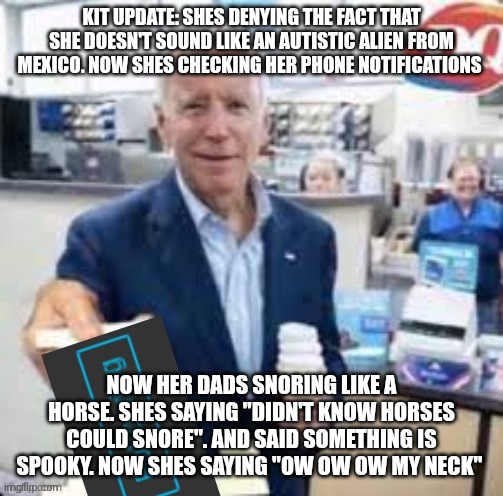 joe biden following | KIT UPDATE: SHES DENYING THE FACT THAT SHE DOESN'T SOUND LIKE AN AUTISTIC ALIEN FROM MEXICO. NOW SHES CHECKING HER PHONE NOTIFICATIONS; NOW HER DADS SNORING LIKE A HORSE. SHES SAYING "DIDN'T KNOW HORSES COULD SNORE". AND SAID SOMETHING IS SPOOKY. NOW SHES SAYING "OW OW OW MY NECK" | image tagged in joe biden following | made w/ Imgflip meme maker