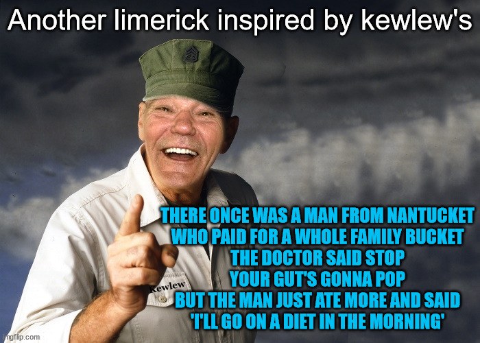 And now a KFC limerick | Another limerick inspired by kewlew's; THERE ONCE WAS A MAN FROM NANTUCKET
WHO PAID FOR A WHOLE FAMILY BUCKET
THE DOCTOR SAID STOP
YOUR GUT'S GONNA POP
BUT THE MAN JUST ATE MORE AND SAID
'I'LL GO ON A DIET IN THE MORNING' | image tagged in kewlew,kfc,limerick,funny,oh wow are you actually reading these tags | made w/ Imgflip meme maker