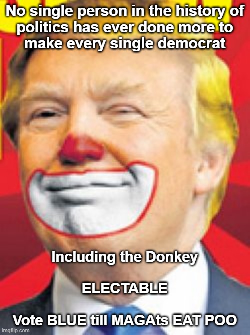 And the first person who says Biden IS the Donkey wins, well, I guess you just get to be first. Oh yeah, Thanks Donald! | No single person in the history of
politics has ever done more to
make every single democrat; Including the Donkey
 
ELECTABLE
 
Vote BLUE till MAGAts EAT POO | image tagged in trump clown,trump,biden,democrats,vote blue | made w/ Imgflip meme maker