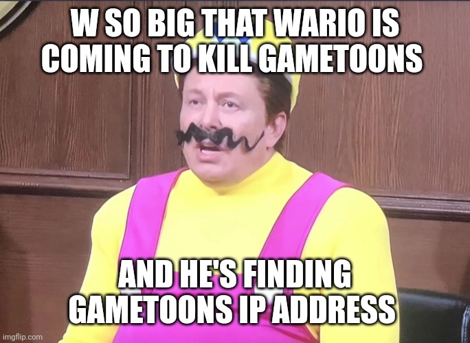 W so big that wario is going to kill gametoons | W SO BIG THAT WARIO IS COMING TO KILL GAMETOONS; AND HE'S FINDING GAMETOONS IP ADDRESS | image tagged in welon husk,w so big,gametoons | made w/ Imgflip meme maker