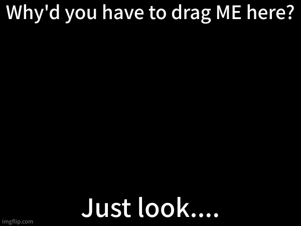 . | Why'd you have to drag ME here? Just look.... | made w/ Imgflip meme maker
