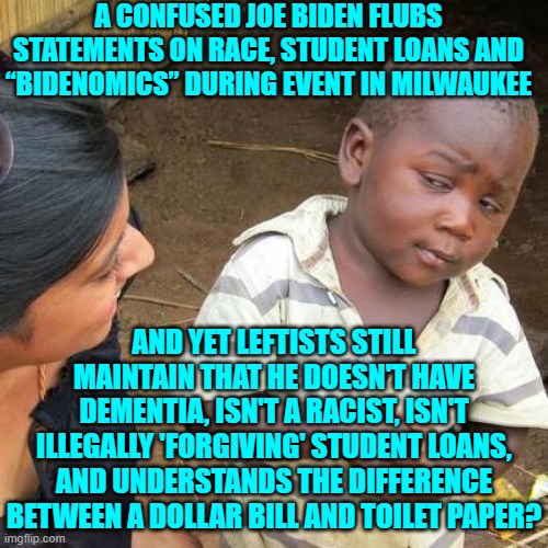 So either leftists are insane or stupid.  Yep, that fits the known facts. | A CONFUSED JOE BIDEN FLUBS STATEMENTS ON RACE, STUDENT LOANS AND “BIDENOMICS” DURING EVENT IN MILWAUKEE; AND YET LEFTISTS STILL MAINTAIN THAT HE DOESN'T HAVE DEMENTIA, ISN'T A RACIST, ISN'T ILLEGALLY 'FORGIVING' STUDENT LOANS, AND UNDERSTANDS THE DIFFERENCE BETWEEN A DOLLAR BILL AND TOILET PAPER? | image tagged in third world skeptical kid | made w/ Imgflip meme maker