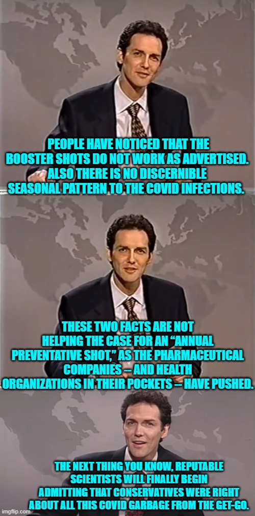 Lastly . . . even COVIDiots will finally begin admitting the truth. | PEOPLE HAVE NOTICED THAT THE BOOSTER SHOTS DO NOT WORK AS ADVERTISED. ALSO THERE IS NO DISCERNIBLE SEASONAL PATTERN TO THE COVID INFECTIONS. THESE TWO FACTS ARE NOT HELPING THE CASE FOR AN “ANNUAL PREVENTATIVE SHOT,” AS THE PHARMACEUTICAL COMPANIES -- AND HEALTH ORGANIZATIONS IN THEIR POCKETS -- HAVE PUSHED. THE NEXT THING YOU KNOW, REPUTABLE SCIENTISTS WILL FINALLY BEGIN ADMITTING THAT CONSERVATIVES WERE RIGHT ABOUT ALL THIS COVID GARBAGE FROM THE GET-GO. | image tagged in weekend update with norm | made w/ Imgflip meme maker