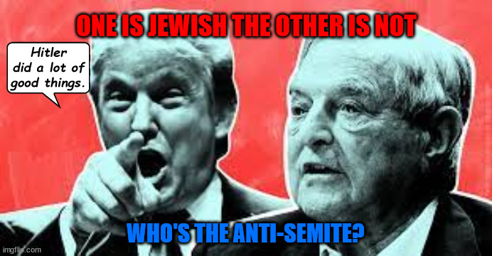 Trump Soros who's what | ONE IS JEWISH THE OTHER IS NOT; Hitler did a lot of good things. WHO'S THE ANTI-SEMITE? | image tagged in donald trump,nazi,adolf hitler,fascist,maga,soros | made w/ Imgflip meme maker