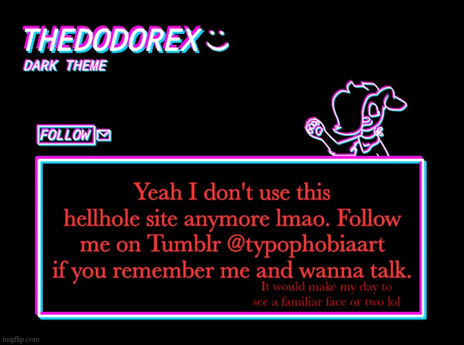 Or typophobia-hijinks on Tumblr. That's my main blog. | Yeah I don't use this hellhole site anymore lmao. Follow me on Tumblr @typophobiaart if you remember me and wanna talk. It would make my day to see a familiar face or two lol | image tagged in thedodorex dark theme template,thedodorex,tumblr | made w/ Imgflip meme maker