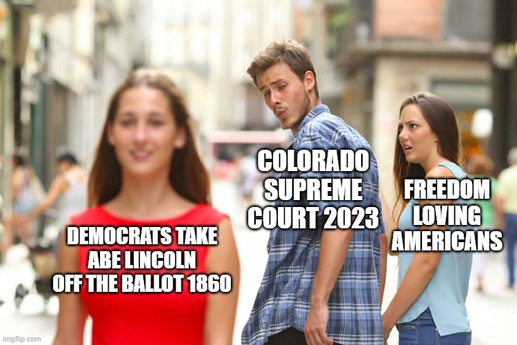 History Repeats Itself | COLORADO SUPREME COURT 2023; FREEDOM LOVING AMERICANS; DEMOCRATS TAKE ABE LINCOLN OFF THE BALLOT 1860 | image tagged in memes,distracted boyfriend,politics | made w/ Imgflip meme maker