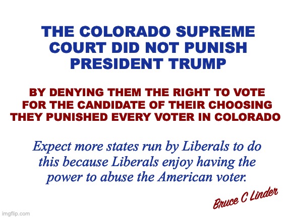 Colorado Supreme Court | THE COLORADO SUPREME
COURT DID NOT PUNISH
PRESIDENT TRUMP; BY DENYING THEM THE RIGHT TO VOTE FOR THE CANDIDATE OF THEIR CHOOSING THEY PUNISHED EVERY VOTER IN COLORADO; Expect more states run by Liberals to do
this because Liberals enjoy having the
power to abuse the American voter. Bruce C Linder | image tagged in colorado supreme court,djt,election interference,treason,voter's rights | made w/ Imgflip meme maker