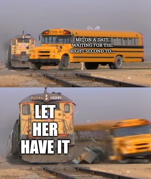 Uuuh double up, uhh uhh | ME, ON A DATE 
WAITING FOR THE 
RIGHT SECOND TO.... LET HER HAVE IT | image tagged in a train hitting a school bus | made w/ Imgflip meme maker