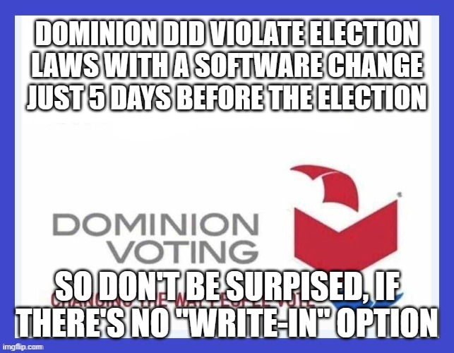 Dominion Voting Systems | DOMINION DID VIOLATE ELECTION LAWS WITH A SOFTWARE CHANGE JUST 5 DAYS BEFORE THE ELECTION SO DON'T BE SURPISED, IF THERE'S NO "WRITE-IN" OPT | image tagged in dominion voting systems | made w/ Imgflip meme maker