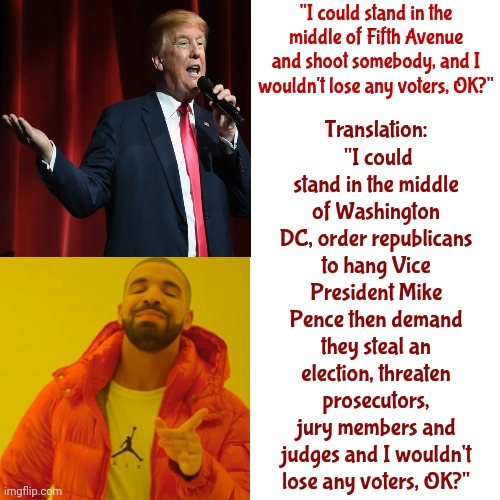 And He Knew They'd Do It | "I could stand in the middle of Fifth Avenue and shoot somebody, and I wouldn't lose any voters, OK?"; Translation:  "I could stand in the middle of Washington DC, order republicans to hang Vice President Mike Pence then demand they steal an election, threaten prosecutors, jury members and judges and I wouldn't lose any voters, OK?" | image tagged in memes,drake hotline bling,scumbag maga,scumbag trump,scumbag republicans,lock him up | made w/ Imgflip meme maker