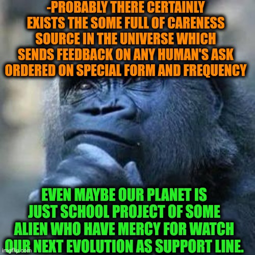 -Just some guesses, guys. | -PROBABLY THERE CERTAINLY EXISTS THE SOME FULL OF CARENESS SOURCE IN THE UNIVERSE WHICH SENDS FEEDBACK ON ANY HUMAN'S ASK ORDERED ON SPECIAL FORM AND FREQUENCY; EVEN MAYBE OUR PLANET IS JUST SCHOOL PROJECT OF SOME ALIEN WHO HAVE MERCY FOR WATCH OUR NEXT EVOLUTION AS SUPPORT LINE. | image tagged in thinking ape,alien meeting suggestion,alien suggesting space joy,school days,so true,god religion universe | made w/ Imgflip meme maker