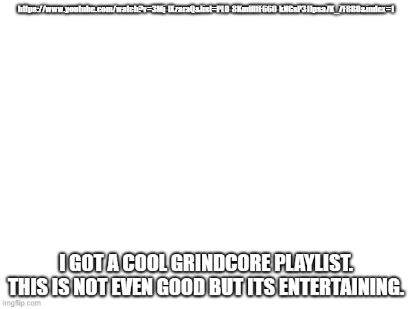 https://www.youtube.com/watch?v=3Mj-lXzaraQ&list=PLO-8KmfHfF660-kNGsP3JJpsa7K_ZF8RO&index=1; I GOT A COOL GRINDCORE PLAYLIST. THIS IS NOT EVEN GOOD BUT ITS ENTERTAINING. | made w/ Imgflip meme maker