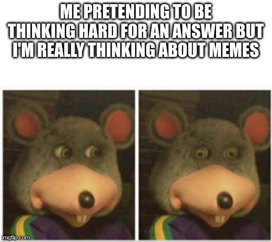chuck e cheese rat stare | ME PRETENDING TO BE THINKING HARD FOR AN ANSWER BUT I'M REALLY THINKING ABOUT MEMES | image tagged in chuck e cheese rat stare | made w/ Imgflip meme maker
