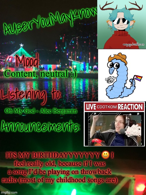 YIPPPEEEEEEE | Content, neutral :); Oh My God - Alec Benjamin; ITS MY BIRTHDAYYYYYYY 😃 I feel really old, because if I was a song I’d be playing on throwback radio (most of my childhood songs are) | image tagged in auymk crimas template | made w/ Imgflip meme maker
