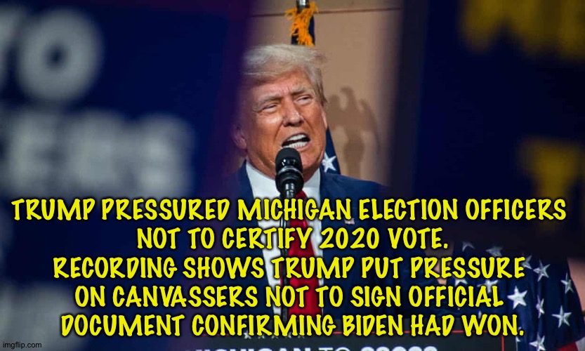 In addition to Georgia, Trump also tried to pressure Michigan. | TRUMP PRESSURED MICHIGAN ELECTION OFFICERS 
NOT TO CERTIFY 2020 VOTE.
RECORDING SHOWS TRUMP PUT PRESSURE 
ON CANVASSERS NOT TO SIGN OFFICIAL 
DOCUMENT CONFIRMING BIDEN HAD WON. | image tagged in trump | made w/ Imgflip meme maker