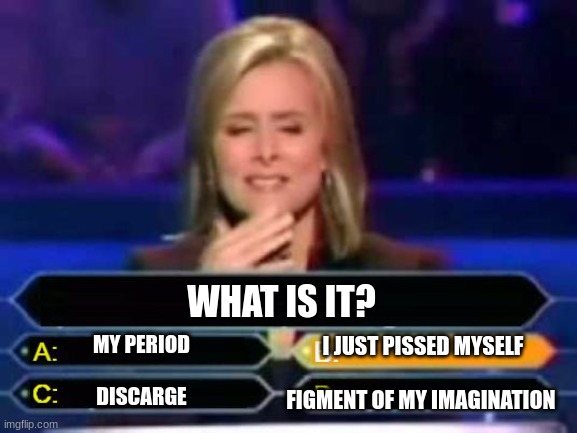 Panic | WHAT IS IT? I JUST PISSED MYSELF
 
FIGMENT OF MY IMAGINATION; MY PERIOD
 
DISCARGE | image tagged in dumb quiz game show contestant | made w/ Imgflip meme maker