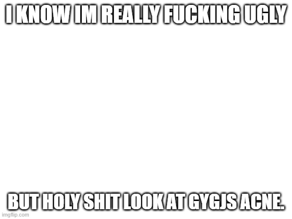 I KNOW IM REALLY FUCKING UGLY; BUT HOLY SHIT LOOK AT GYGJS ACNE. | made w/ Imgflip meme maker