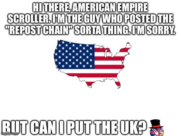 HI THERE, AMERICAN EMPIRE SCROLLER. I'M THE GUY WHO POSTED THE "REPOST CHAIN" SORTA THING. I'M SORRY. BUT CAN I PUT THE UK? | image tagged in united states,united kingdom | made w/ Imgflip meme maker