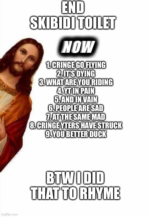 end it. now. | END SKIBIDI TOILET; NOW; 1. CRINGE GO FLYING
2. IT'S DYING
3. WHAT ARE YOU RIDING
4. YT IN PAIN
5. AND IN VAIN
6. PEOPLE ARE SAD
7. AT THE SAME MAD
8. CRINGE YTERS HAVE STRUCK
9. YOU BETTER DUCK; BTW I DID THAT TO RHYME | image tagged in jesus watcha doin | made w/ Imgflip meme maker