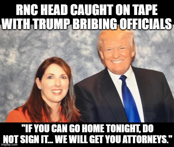 Criminal charges incoming for RNC Chair | RNC HEAD CAUGHT ON TAPE
WITH TRUMP BRIBING OFFICIALS; "IF YOU CAN GO HOME TONIGHT, DO NOT SIGN IT... WE WILL GET YOU ATTORNEYS." | image tagged in traitors,maga,treason,bribery,stealing,election 2020 | made w/ Imgflip meme maker