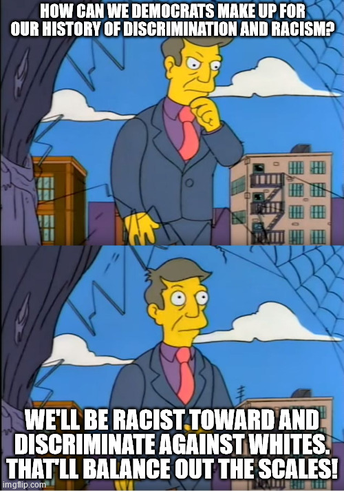 I swear that's their mindset about the whole thing. | HOW CAN WE DEMOCRATS MAKE UP FOR OUR HISTORY OF DISCRIMINATION AND RACISM? WE'LL BE RACIST TOWARD AND DISCRIMINATE AGAINST WHITES. THAT'LL BALANCE OUT THE SCALES! | image tagged in skinner out of touch,democrats,racism,passive aggressive racism | made w/ Imgflip meme maker