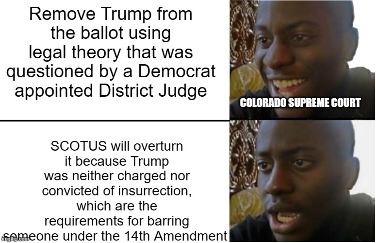 Disappointed Black Guy | Remove Trump from the ballot using legal theory that was questioned by a Democrat appointed District Judge; SCOTUS will overturn it because Trump was neither charged nor convicted of insurrection, which are the requirements for barring someone under the 14th Amendment; COLORADO SUPREME COURT | image tagged in disappointed black guy | made w/ Imgflip meme maker
