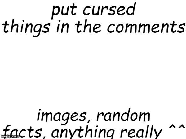 e | put cursed things in the comments; images, random facts, anything really ^^ | image tagged in eee | made w/ Imgflip meme maker