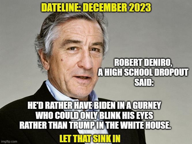 The world's dumbest actor speaks up | DATELINE: DECEMBER 2023; ROBERT DENIRO, 
A HIGH SCHOOL DROPOUT 
SAID:; HE'D RATHER HAVE BIDEN IN A GURNEY 
WHO COULD ONLY BLINK HIS EYES 
RATHER THAN TRUMP IN THE WHITE HOUSE. LET THAT SINK IN | image tagged in robert deniro,democrats,liberals,leftists,trump derangement syndrome,orange man bad | made w/ Imgflip meme maker
