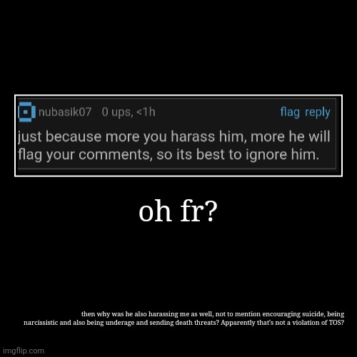 oh fr? | then why was he also harassing me as well, not to mention encouraging suicide, being narcissistic and also being underage and sendi | image tagged in funny,demotivationals | made w/ Imgflip demotivational maker