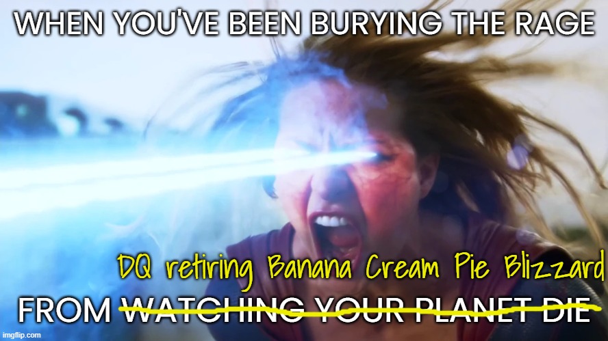 A pain like Supergirl's | WHEN YOU'VE BEEN BURYING THE RAGE; DQ retiring Banana Cream Pie Blizzard; FROM WATCHING YOUR PLANET DIE | image tagged in angry supergirl | made w/ Imgflip meme maker