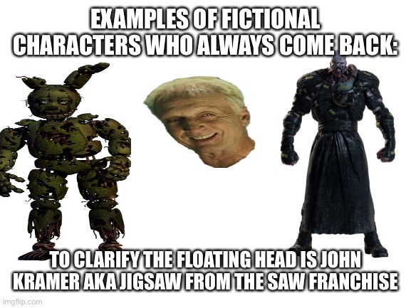 Blank White Template | EXAMPLES OF FICTIONAL CHARACTERS WHO ALWAYS COME BACK:; TO CLARIFY THE FLOATING HEAD IS JOHN KRAMER AKA JIGSAW FROM THE SAW FRANCHISE | image tagged in blank white template | made w/ Imgflip meme maker