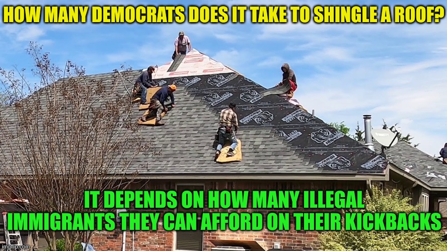 Why they need the illegals. Americans charge too much | HOW MANY DEMOCRATS DOES IT TAKE TO SHINGLE A ROOF? IT DEPENDS ON HOW MANY ILLEGAL IMMIGRANTS THEY CAN AFFORD ON THEIR KICKBACKS | made w/ Imgflip meme maker