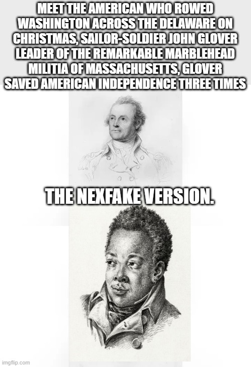 NEXfake rewriting history.. | MEET THE AMERICAN WHO ROWED WASHINGTON ACROSS THE DELAWARE ON CHRISTMAS, SAILOR-SOLDIER JOHN GLOVER
LEADER OF THE REMARKABLE MARBLEHEAD MILITIA OF MASSACHUSETTS, GLOVER SAVED AMERICAN INDEPENDENCE THREE TIMES; THE NEXFAKE VERSION. | image tagged in democrats,liars,traitors,nwo | made w/ Imgflip meme maker