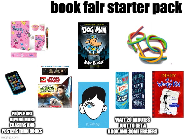 book fair | book fair starter pack; PEOPLE ARE BUYING MORE ERASERS AND POSTERS THAN BOOKS; WAIT 20 MINUTES JUST TO GET A BOOK AND SOME ERASERS | image tagged in blank starter pack,starter pack,x starter pack,books | made w/ Imgflip meme maker