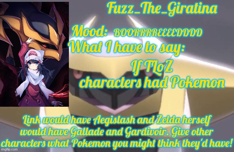 Fuzz_The_Giratina's Announcement Template | BOORRRREEEEDDDD; If TLoZ characters had Pokemon; Link would have Aegislash and Zelda herself would have Gallade and Gardivoir. Give other characters what Pokemon you might think they'd have! | image tagged in fuzz_the_giratina's announcement template | made w/ Imgflip meme maker