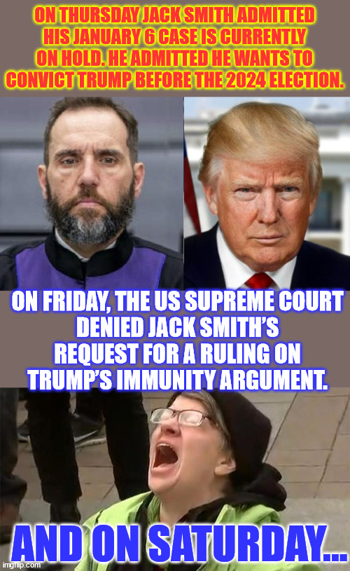 It's always busy before Christmas... | ON THURSDAY JACK SMITH ADMITTED HIS JANUARY 6 CASE IS CURRENTLY ON HOLD. HE ADMITTED HE WANTS TO CONVICT TRUMP BEFORE THE 2024 ELECTION. ON FRIDAY, THE US SUPREME COURT DENIED JACK SMITH’S REQUEST FOR A RULING ON TRUMP’S IMMUNITY ARGUMENT. AND ON SATURDAY... | image tagged in crying liberal,hectic week before christmas,what a way to end year | made w/ Imgflip meme maker