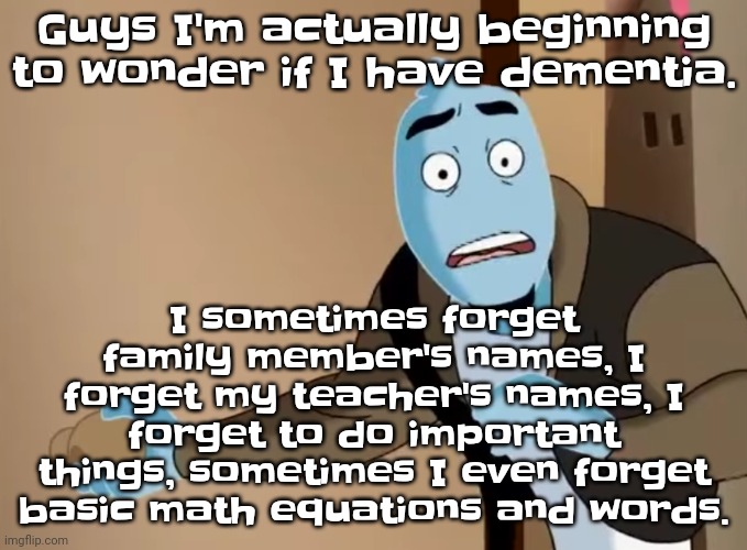 I'm actually genuinely scared. | I sometimes forget family member's names, I forget my teacher's names, I forget to do important things, sometimes I even forget basic math equations and words. Guys I'm actually beginning to wonder if I have dementia. | image tagged in scared | made w/ Imgflip meme maker