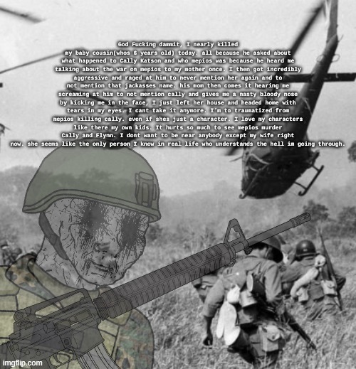 I just want my suffering to fucking end. my characters feel so real to me when I wrote them. | God Fucking dammit, I nearly killed my baby cousin(whos 6 years old) today. all because he asked about what happened to Cally Katson and who mepios was because he heard me talking about the war on mepios to my mother once. I then got incredibly aggressive and raged at him to never mention her again and to not mention that jackasses name. his mom then comes it hearing me screaming at him to not mention cally and gives me a nasty bloody nose by kicking me in the face, I just left her house and headed home with tears in my eyes. I cant take it anymore. I´m to traumatized from mepios killing cally. even if shes just a character. I love my characters like there my own kids. It hurts so much to see mepios murder Cally and Flynn. I dont want to be near anybody except my wife right now. she seems like the only person I know in real life who understands the hell im going through. | image tagged in mepios sucks,war,ptsd,cartoon,movie,why | made w/ Imgflip meme maker