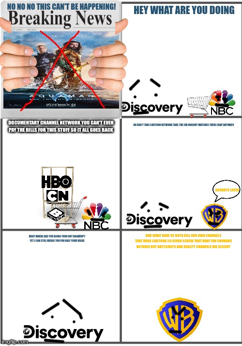 well it's official aquaman 2 has flopped warner bros discovery is no more hope universal buys them soon | NO NO NO THIS CAN'T BE HAPPENING! HEY WHAT ARE YOU DOING; DOCUMENTARY CHANNEL NETWORK YOU CAN'T EVEN PAY THE BILLS FOR THIS STUFF SO IT ALL GOES BACK; NO DON'T TAKE CARTOON NETWORK TAKE THE CW NOBODY WATCHES THEIR CRAP ANYWAYS; GOODBYE LOSER; AND WHAT HAVE US BOTH KILL OUR OWN CHANNELS THAT RUNS CARTOON 24/SEVEN SCREW THAT HAVE FUN SHOWING NOTHING BUT BATTLEBOTS AND REALITY CHANNELS MR SELLOUT; WAIT WHERE ARE YOU GOING YOUR NOT BANKRUPT YET I CAN STILL MERGE YOU FOR HALF YOUR VALUE | image tagged in blank comic panel 2x3,universal studios,warner bros discovery,prediction | made w/ Imgflip meme maker