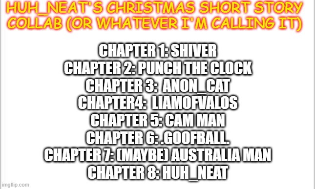 Anyone else? | HUH_NEAT'S CHRISTMAS SHORT STORY COLLAB (OR WHATEVER I'M CALLING IT); CHAPTER 1: SHIVER
CHAPTER 2: PUNCH THE CLOCK
CHAPTER 3:  ANON_CAT
CHAPTER4:  LIAMOFVALOS
CHAPTER 5: CAM MAN
CHAPTER 6: .GOOFBALL.
CHAPTER 7: (MAYBE) AUSTRALIA MAN
CHAPTER 8: HUH_NEAT | image tagged in white background | made w/ Imgflip meme maker