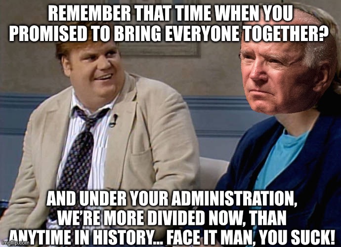 Remember that time | REMEMBER THAT TIME WHEN YOU PROMISED TO BRING EVERYONE TOGETHER? AND UNDER YOUR ADMINISTRATION, WE’RE MORE DIVIDED NOW, THAN ANYTIME IN HISTORY… FACE IT MAN, YOU SUCK! | image tagged in remember that time,joe biden,dont you squidward,blank red maga hat,chris farley,republicans | made w/ Imgflip meme maker
