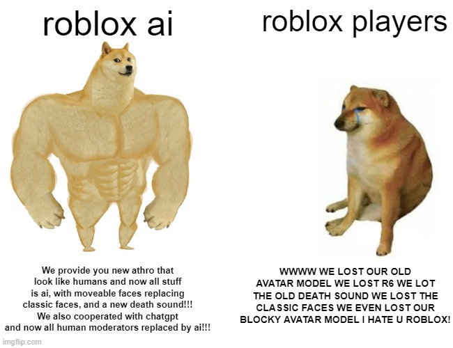 buff roblox | roblox ai; roblox players; WWWW WE LOST OUR OLD AVATAR MODEL WE LOST R6 WE LOT THE OLD DEATH SOUND WE LOST THE CLASSIC FACES WE EVEN LOST OUR BLOCKY AVATAR MODEL I HATE U ROBLOX! We provide you new athro that look like humans and now all stuff is ai, with moveable faces replacing classic faces, and a new death sound!!! We also cooperated with chatgpt and now all human moderators replaced by ai!!! | image tagged in memes,buff doge vs cheems | made w/ Imgflip meme maker