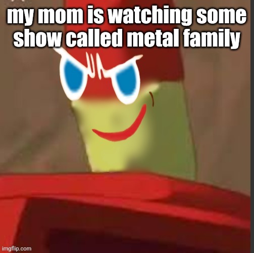 gingerdrix | my mom is watching some show called metal family | image tagged in gingerdrix | made w/ Imgflip meme maker