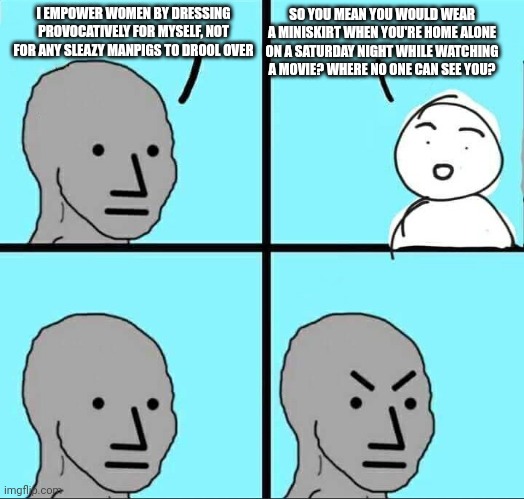 I'm a woman by the way | I EMPOWER WOMEN BY DRESSING PROVOCATIVELY FOR MYSELF, NOT FOR ANY SLEAZY MANPIGS TO DROOL OVER; SO YOU MEAN YOU WOULD WEAR A MINISKIRT WHEN YOU'RE HOME ALONE ON A SATURDAY NIGHT WHILE WATCHING A MOVIE? WHERE NO ONE CAN SEE YOU? | image tagged in npc meme | made w/ Imgflip meme maker