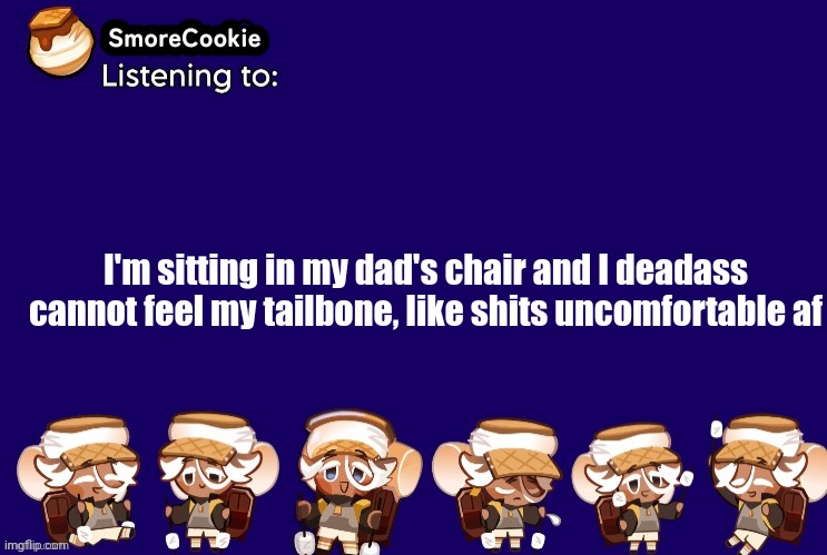 SmoreCookie announcement template v2 (thanks Banditos) | I'm sitting in my dad's chair and I deadass cannot feel my tailbone, like shits uncomfortable af | image tagged in smorecookie announcement template v2 thanks banditos | made w/ Imgflip meme maker