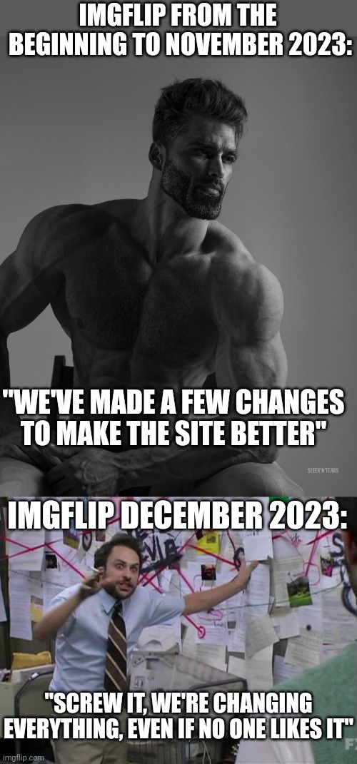 WHAT THE HELL HAPPENED TO THIS PLACE? | IMGFLIP FROM THE
 BEGINNING TO NOVEMBER 2023:; "WE'VE MADE A FEW CHANGES TO MAKE THE SITE BETTER"; IMGFLIP DECEMBER 2023:; "SCREW IT, WE'RE CHANGING EVERYTHING, EVEN IF NO ONE LIKES IT" | image tagged in giga chad,charlie conspiracy always sunny in philidelphia,imgflip | made w/ Imgflip meme maker