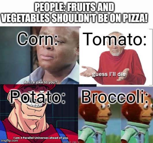 Pizza | PEOPLE: FRUITS AND VEGETABLES SHOULDN'T BE ON PIZZA! Corn:; Tomato:; Potato:; Broccoli: | image tagged in memes,am i a joke to you,guess ill die,i am 4 parallel universes ahead of you,monkey puppet,pizza | made w/ Imgflip meme maker