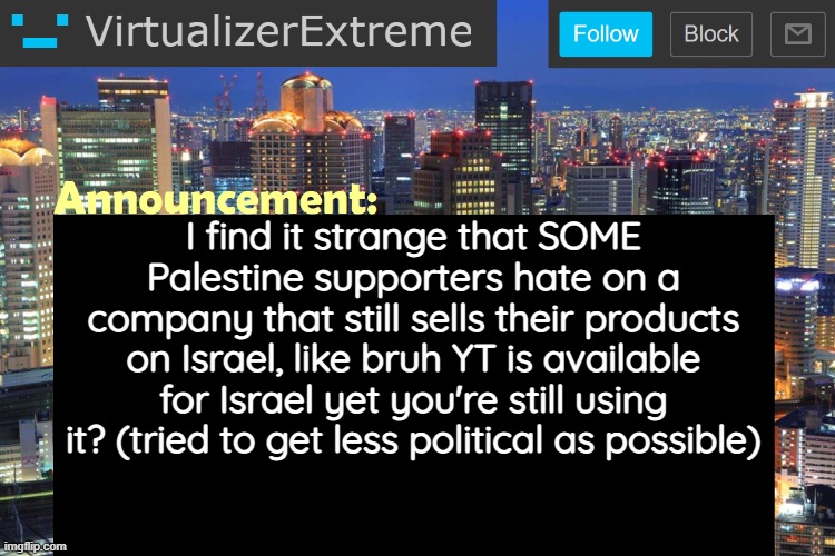 Emphasis on "SOME", not all of them. | I find it strange that SOME Palestine supporters hate on a company that still sells their products on Israel, like bruh YT is available for Israel yet you're still using it? (tried to get less political as possible) | image tagged in virtualizerextreme updated announcement | made w/ Imgflip meme maker