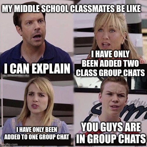 I'm the last one sadly =( No one ever added me in a group chat as I'm unpopular among my grade | MY MIDDLE SCHOOL CLASSMATES BE LIKE; I HAVE ONLY BEEN ADDED TWO CLASS GROUP CHATS; I CAN EXPLAIN; YOU GUYS ARE IN GROUP CHATS; I HAVE ONLY BEEN ADDED TO ONE GROUP CHAT | image tagged in you guys are getting paid template | made w/ Imgflip meme maker